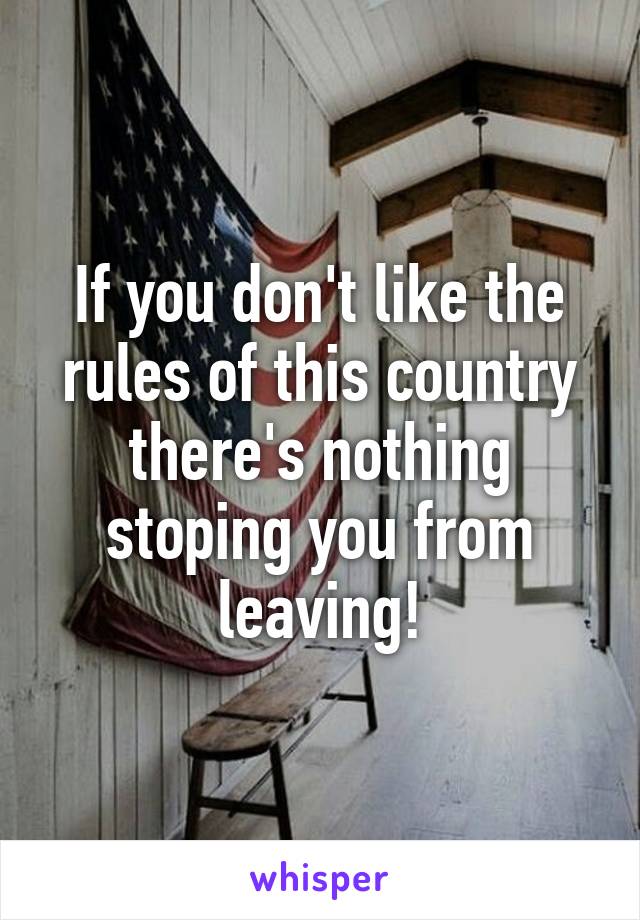 If you don't like the rules of this country there's nothing stoping you from leaving!