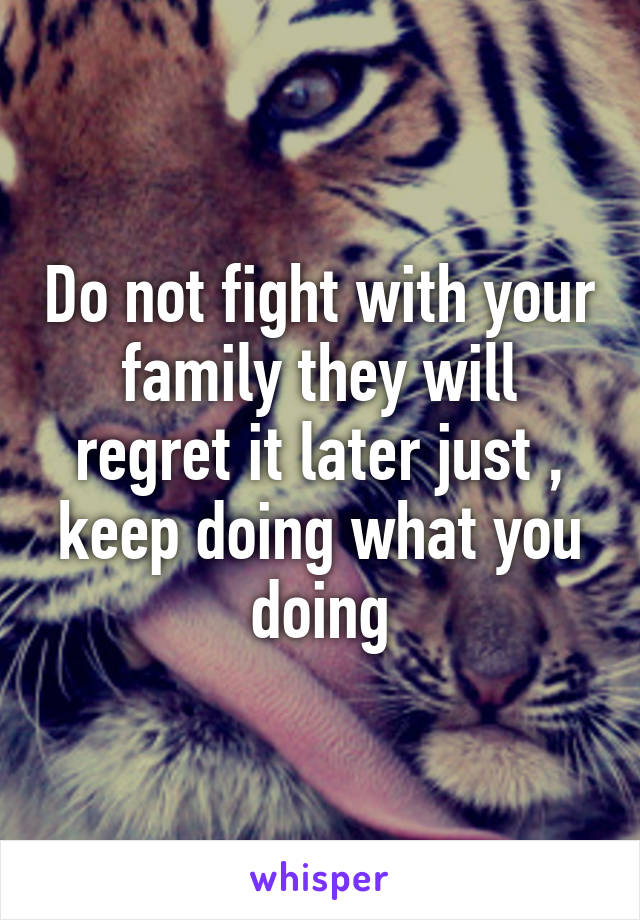 Do not fight with your family they will regret it later just , keep doing what you doing