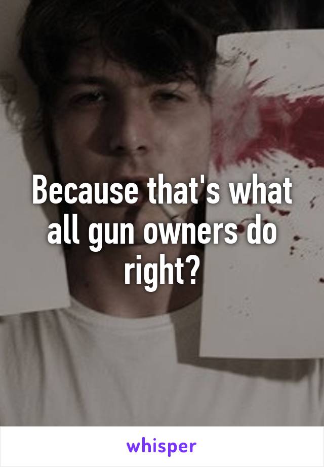 Because that's what all gun owners do right?