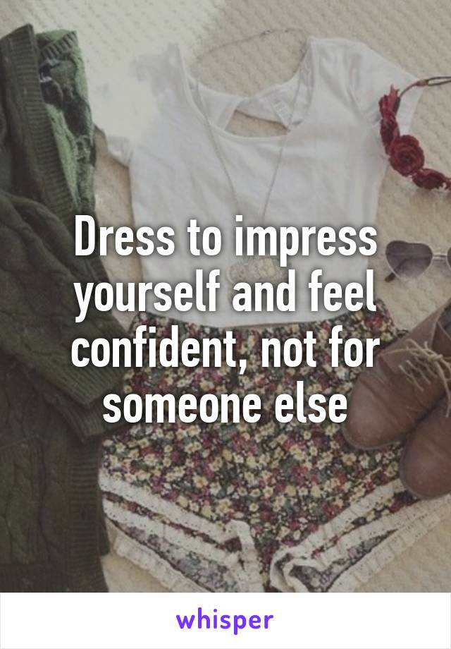 Dress to impress yourself and feel confident, not for someone else