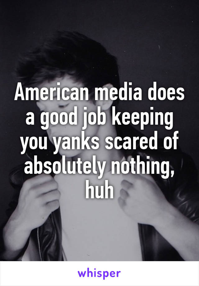 American media does a good job keeping you yanks scared of absolutely nothing, huh