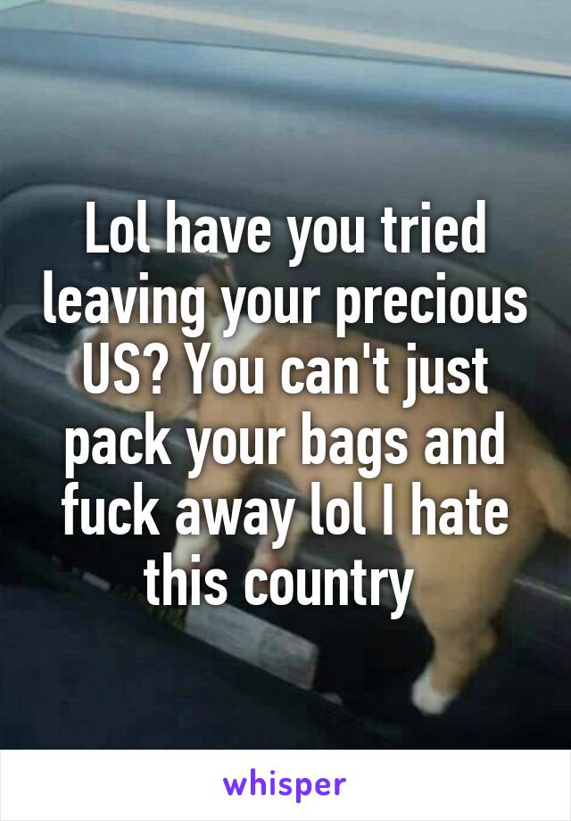 Lol have you tried leaving your precious US? You can't just pack your bags and fuck away lol I hate this country 