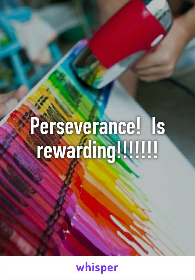 Perseverance!  Is rewarding!!!!!!!