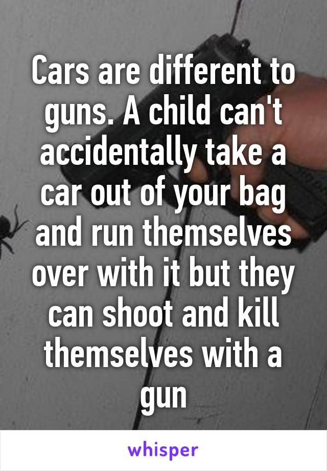 Cars are different to guns. A child can't accidentally take a car out of your bag and run themselves over with it but they can shoot and kill themselves with a gun