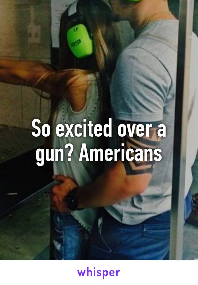 So excited over a gun? Americans