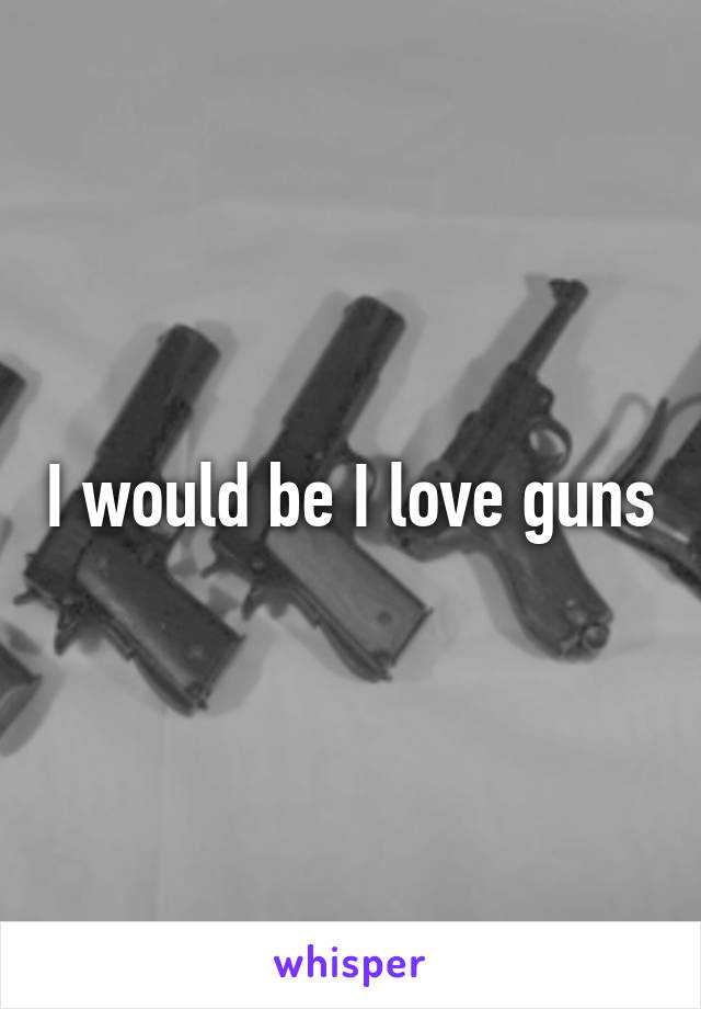 I would be I love guns