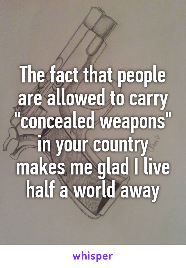 The fact that people are allowed to carry "concealed weapons" in your country makes me glad I live half a world away