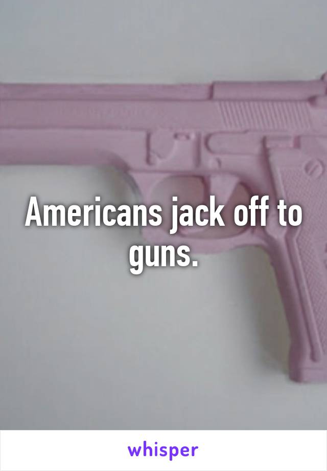 Americans jack off to guns.