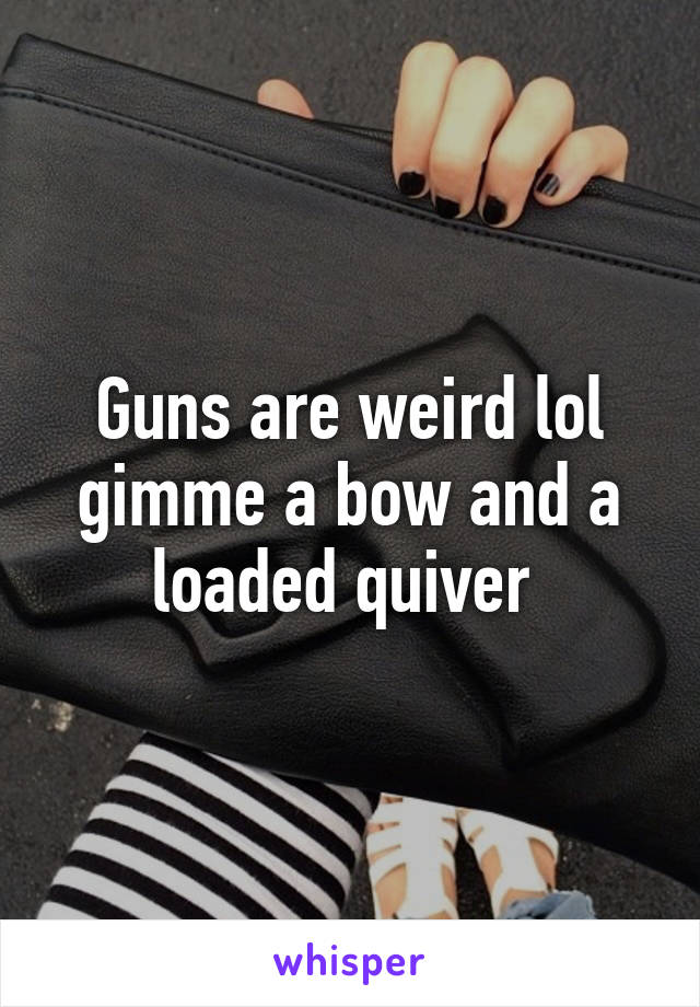 Guns are weird lol gimme a bow and a loaded quiver 