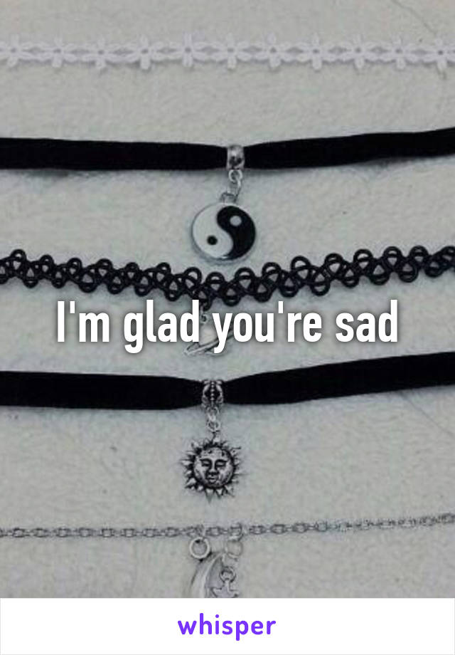 I'm glad you're sad