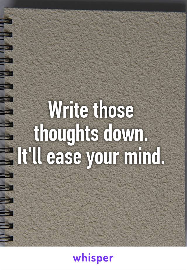 Write those 
thoughts down. 
It'll ease your mind. 