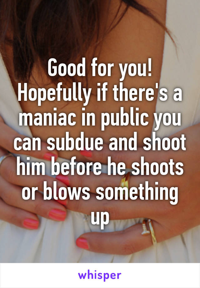 Good for you! Hopefully if there's a maniac in public you can subdue and shoot him before he shoots or blows something up