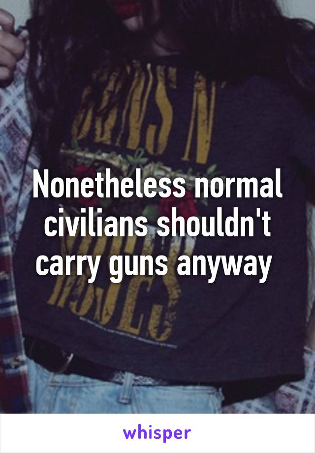 Nonetheless normal civilians shouldn't carry guns anyway 