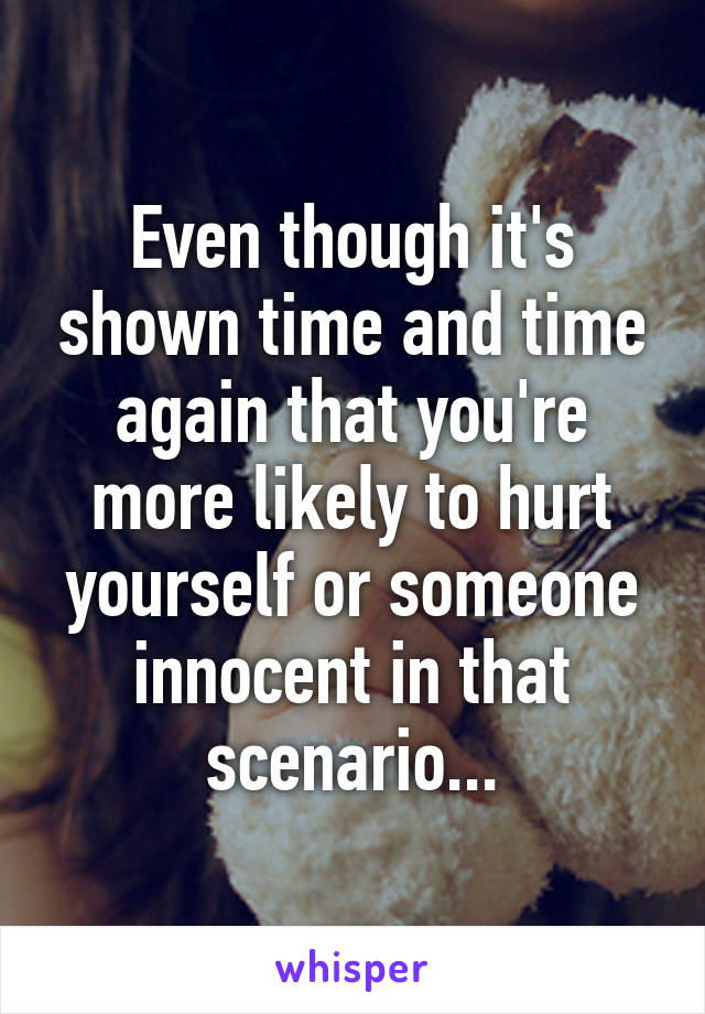 Even though it's shown time and time again that you're more likely to hurt yourself or someone innocent in that scenario...