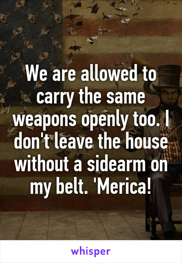 We are allowed to carry the same weapons openly too. I don't leave the house without a sidearm on my belt. 'Merica!