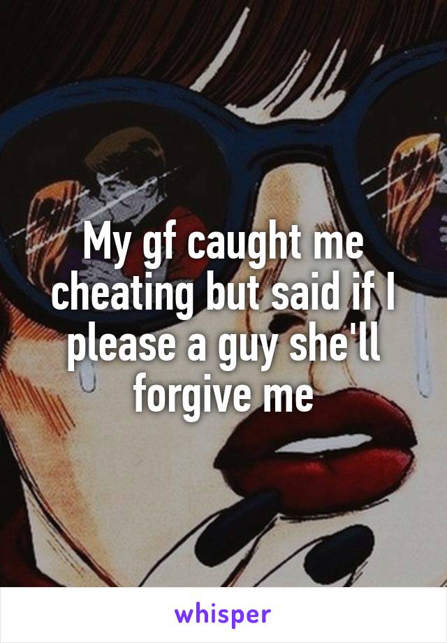 My gf caught me cheating but said if I please a guy she'll forgive me
