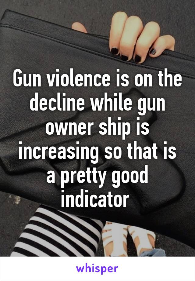 Gun violence is on the decline while gun owner ship is increasing so that is a pretty good indicator 