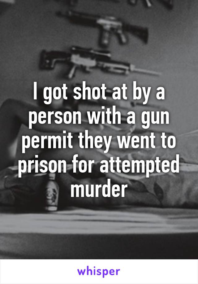 I got shot at by a person with a gun permit they went to prison for attempted murder