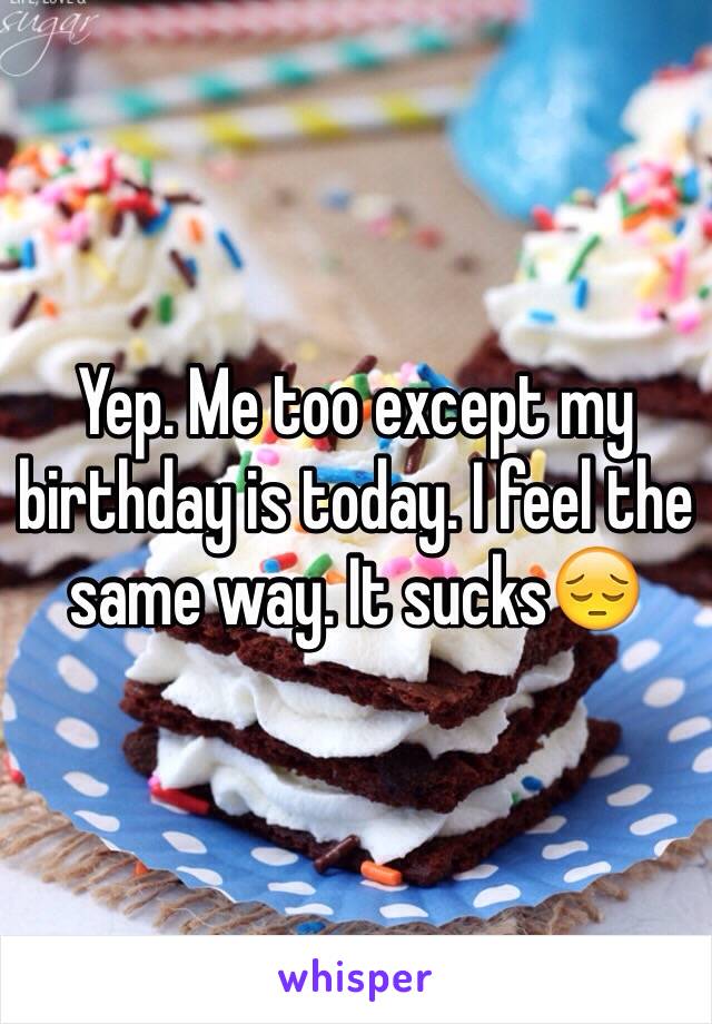 Yep. Me too except my birthday is today. I feel the same way. It sucks😔