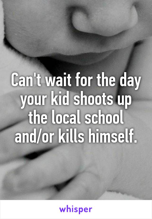 Can't wait for the day your kid shoots up the local school and/or kills himself.