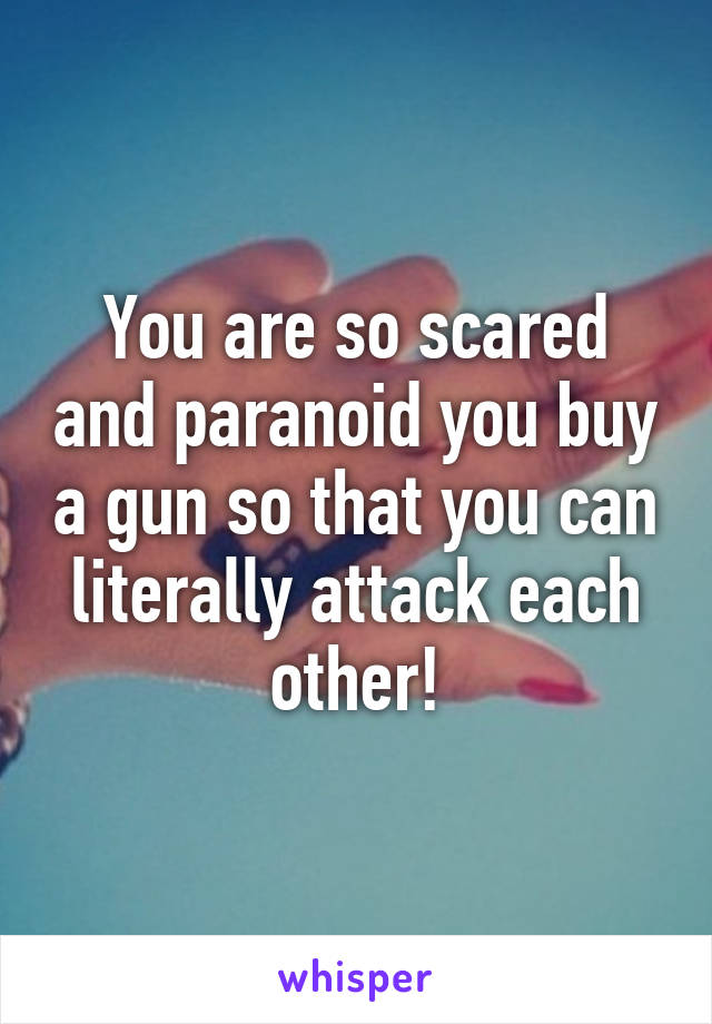 You are so scared and paranoid you buy a gun so that you can literally attack each other!