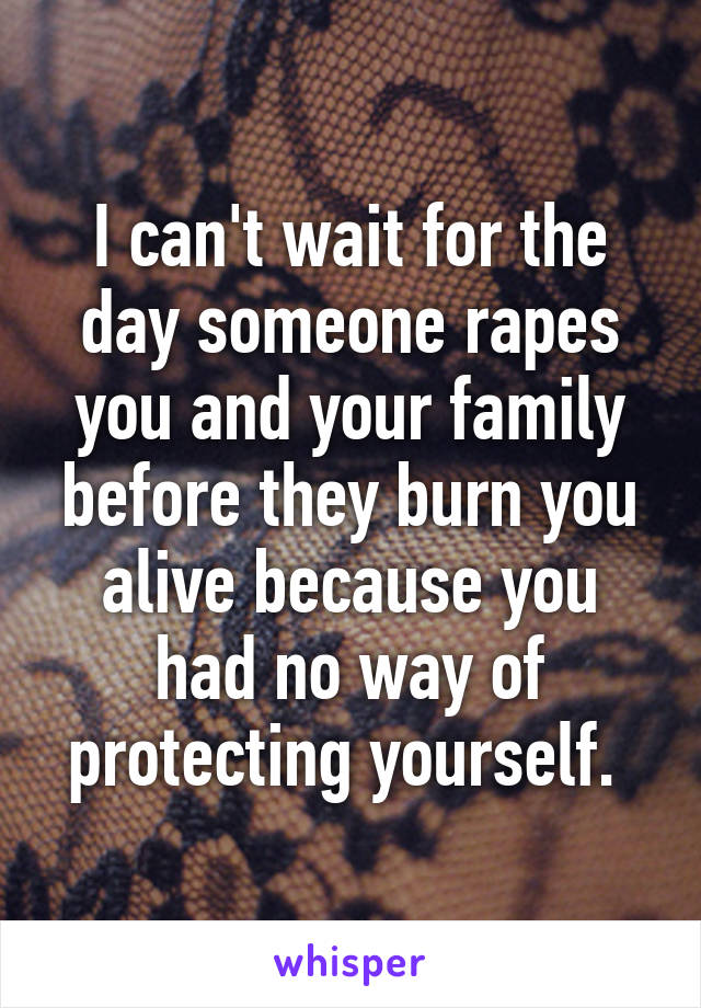 I can't wait for the day someone rapes you and your family before they burn you alive because you had no way of protecting yourself. 