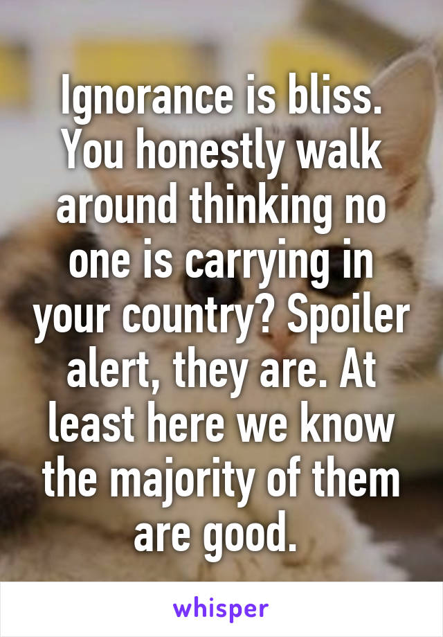 Ignorance is bliss. You honestly walk around thinking no one is carrying in your country? Spoiler alert, they are. At least here we know the majority of them are good. 