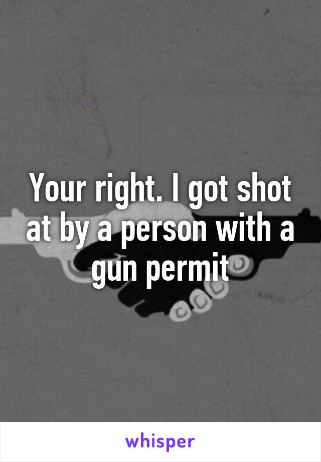 Your right. I got shot at by a person with a gun permit