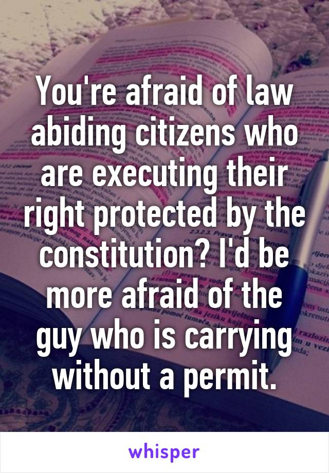 You're afraid of law abiding citizens who are executing their right protected by the constitution? I'd be more afraid of the guy who is carrying without a permit.