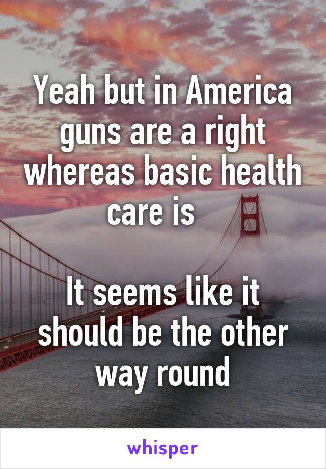 Yeah but in America guns are a right whereas basic health care is   

It seems like it should be the other way round