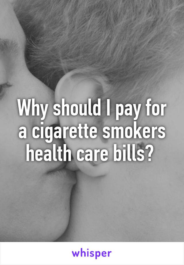 Why should I pay for a cigarette smokers health care bills? 