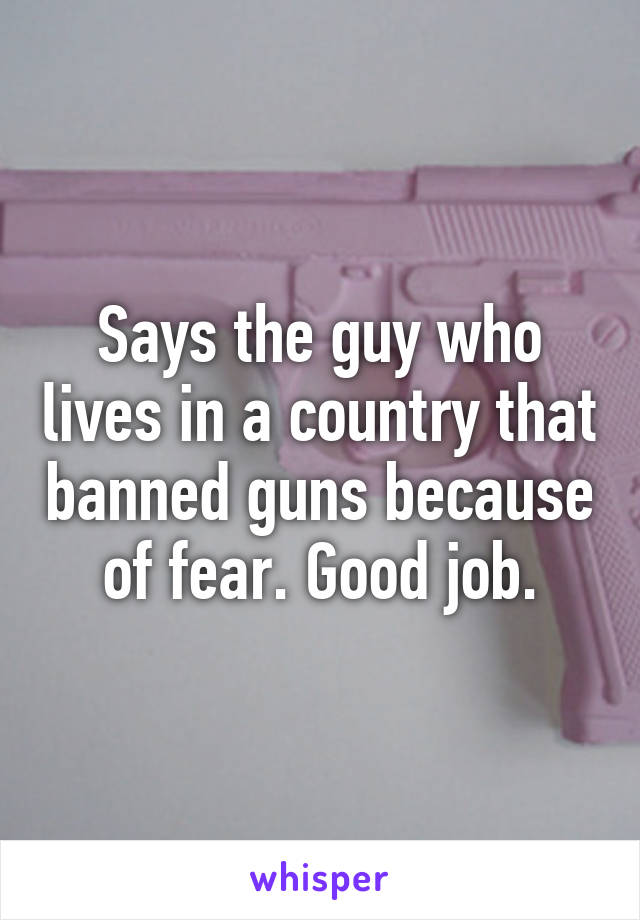 Says the guy who lives in a country that banned guns because of fear. Good job.