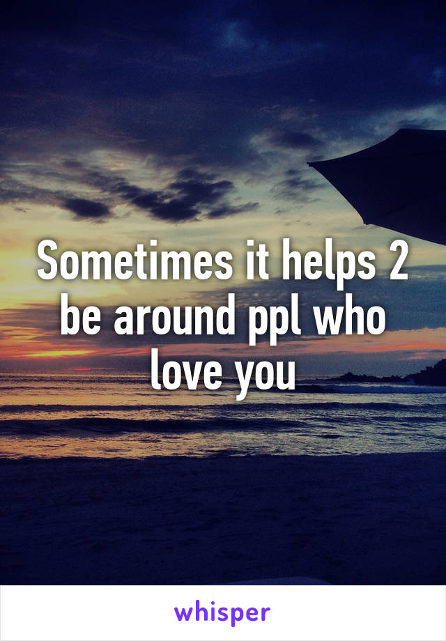 Sometimes it helps 2 be around ppl who love you