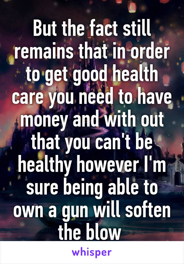 But the fact still remains that in order to get good health care you need to have money and with out that you can't be healthy however I'm sure being able to own a gun will soften the blow 