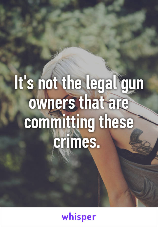 It's not the legal gun owners that are committing these crimes. 