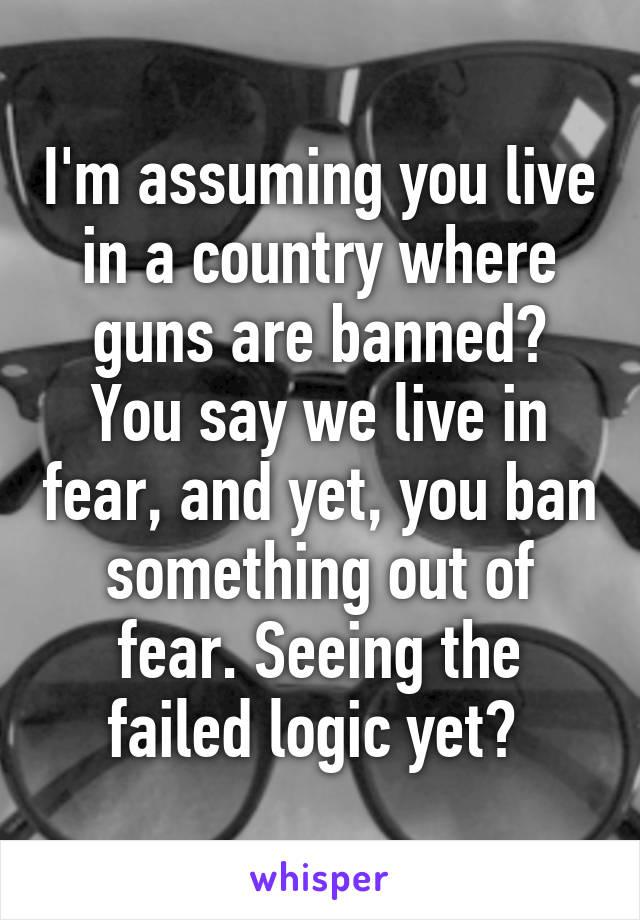 I'm assuming you live in a country where guns are banned? You say we live in fear, and yet, you ban something out of fear. Seeing the failed logic yet? 