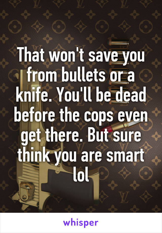 That won't save you from bullets or a knife. You'll be dead before the cops even get there. But sure think you are smart lol