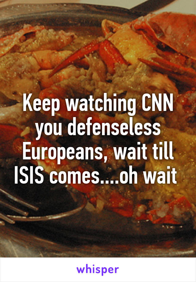 Keep watching CNN you defenseless Europeans, wait till ISIS comes....oh wait 