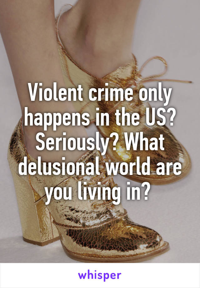 Violent crime only happens in the US? Seriously? What delusional world are you living in? 