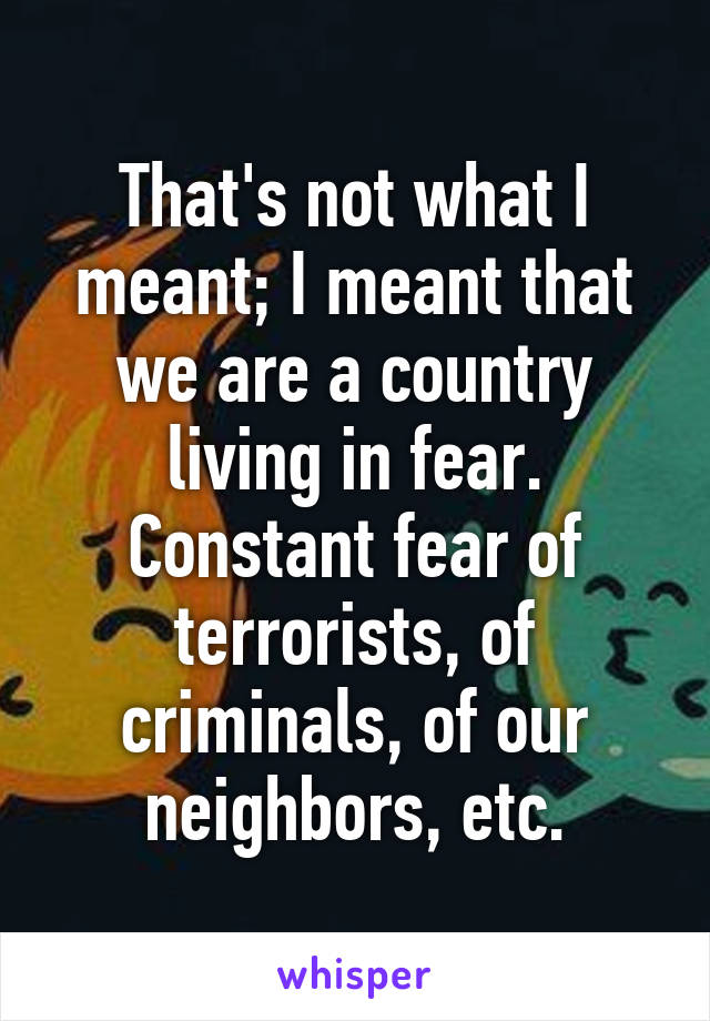 That's not what I meant; I meant that we are a country living in fear. Constant fear of terrorists, of criminals, of our neighbors, etc.