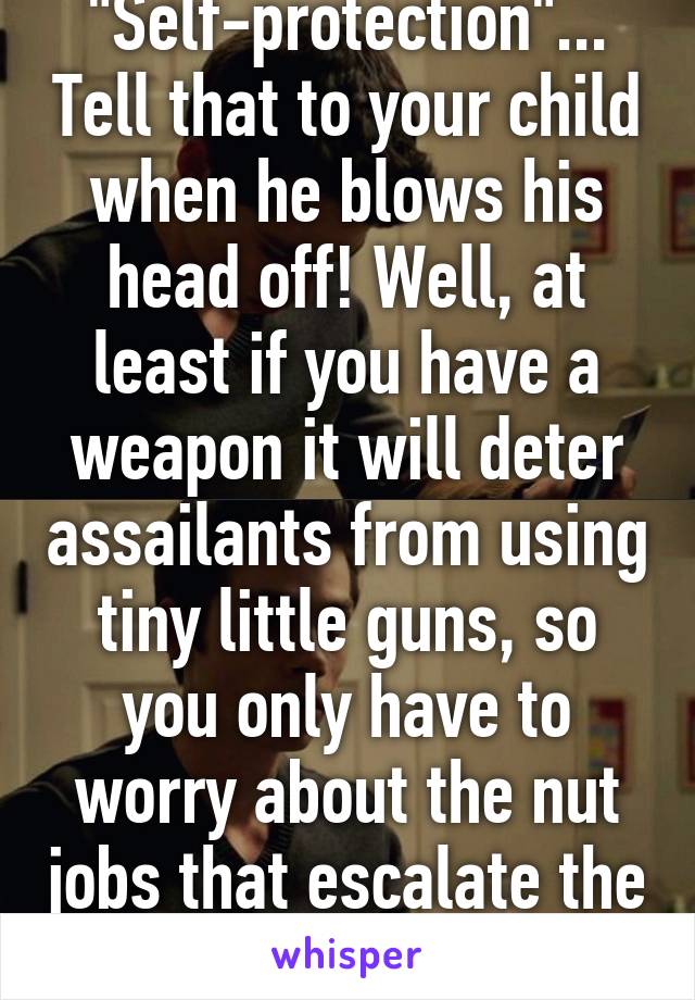 "Self-protection"... Tell that to your child when he blows his head off! Well, at least if you have a weapon it will deter assailants from using tiny little guns, so you only have to worry about the nut jobs that escalate the firepower.