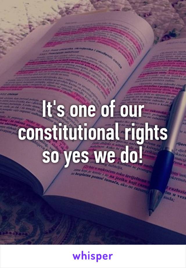 It's one of our constitutional rights so yes we do!