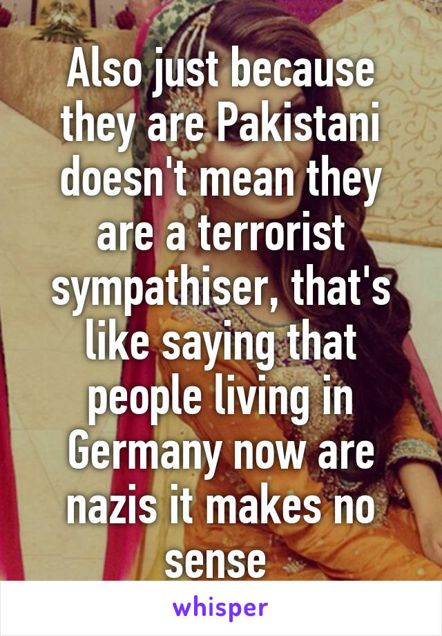 Also just because they are Pakistani doesn't mean they are a terrorist sympathiser, that's like saying that people living in Germany now are nazis it makes no sense 