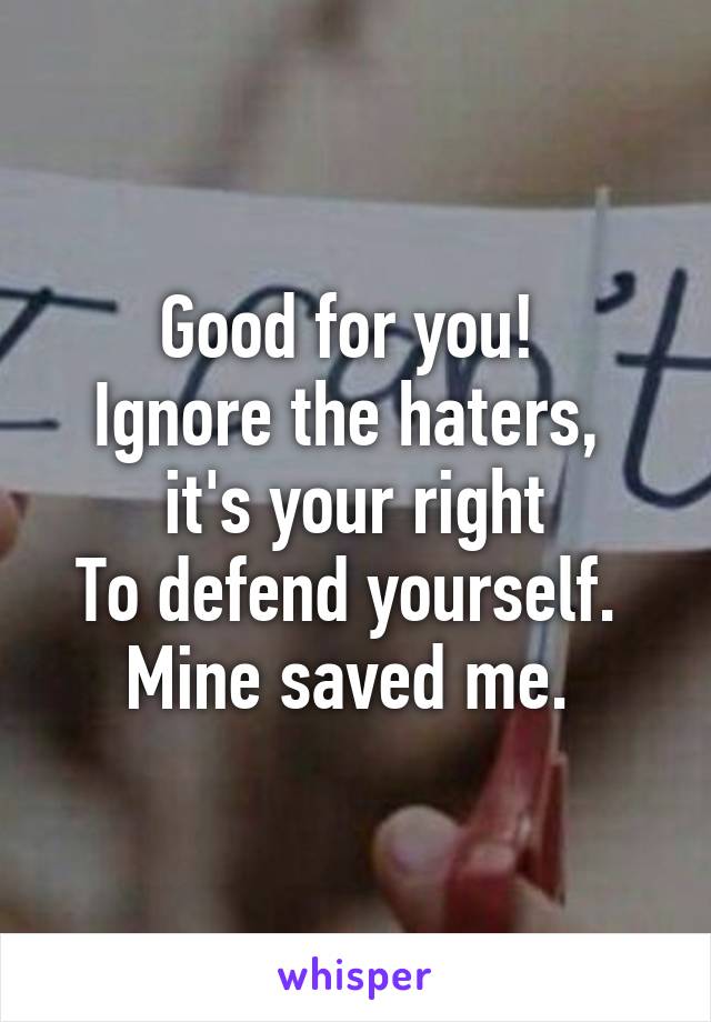 Good for you! 
Ignore the haters,  it's your right
To defend yourself. 
Mine saved me. 