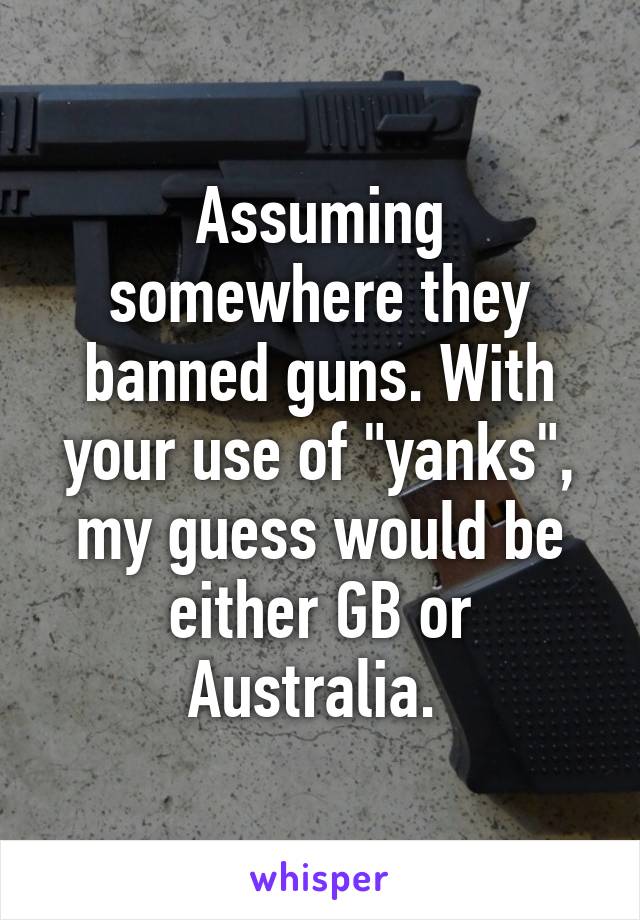 Assuming somewhere they banned guns. With your use of "yanks", my guess would be either GB or Australia. 