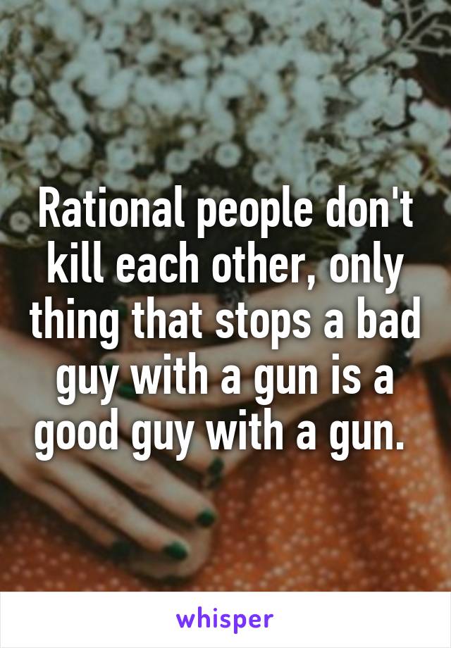 Rational people don't kill each other, only thing that stops a bad guy with a gun is a good guy with a gun. 