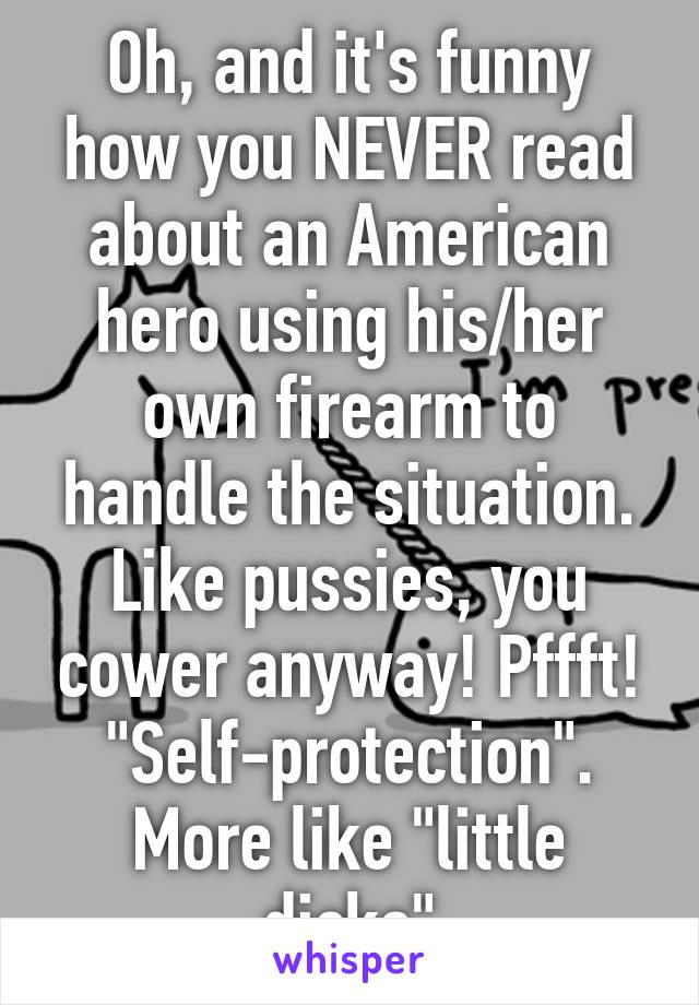 Oh, and it's funny how you NEVER read about an American hero using his/her own firearm to handle the situation. Like pussies, you cower anyway! Pffft! "Self-protection". More like "little dicks"