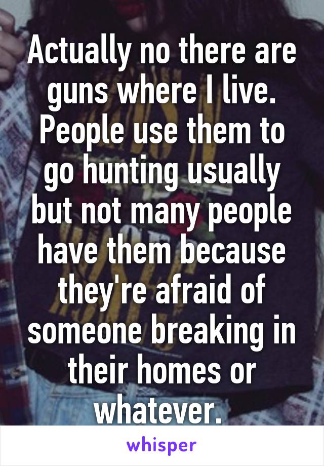 Actually no there are guns where I live. People use them to go hunting usually but not many people have them because they're afraid of someone breaking in their homes or whatever. 