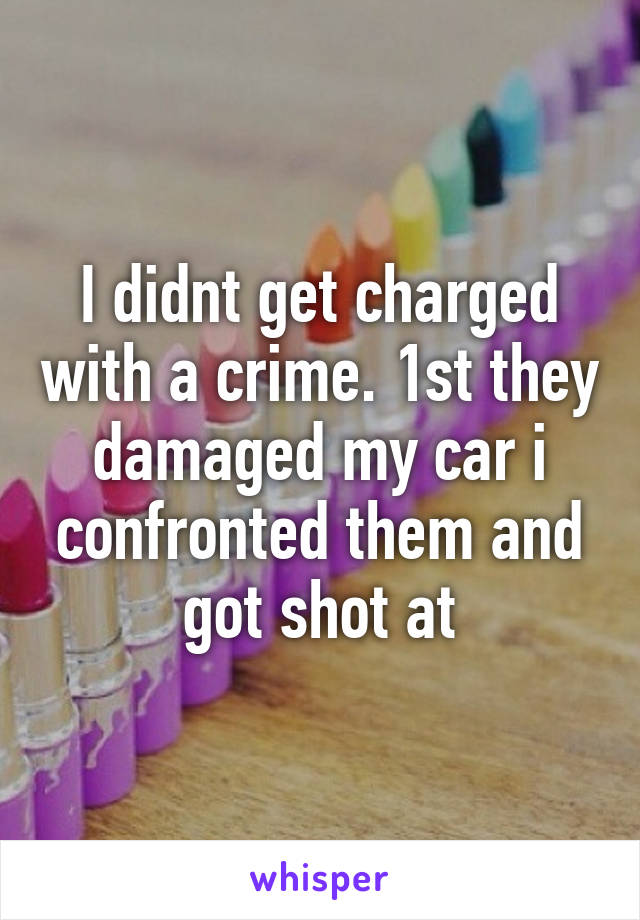 I didnt get charged with a crime. 1st they damaged my car i confronted them and got shot at