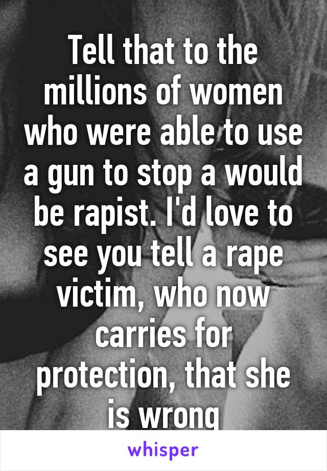 Tell that to the millions of women who were able to use a gun to stop a would be rapist. I'd love to see you tell a rape victim, who now carries for protection, that she is wrong